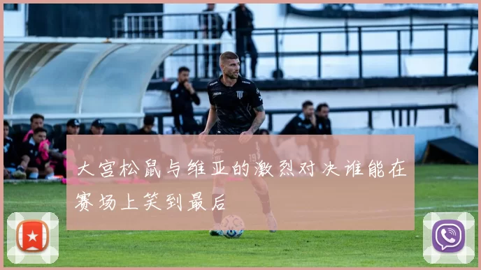 大宫松鼠与维亚的激烈对决谁能在赛场上笑到最后