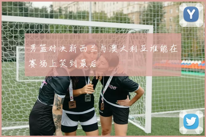 男篮对决新西兰与澳大利亚谁能在赛场上笑到最后