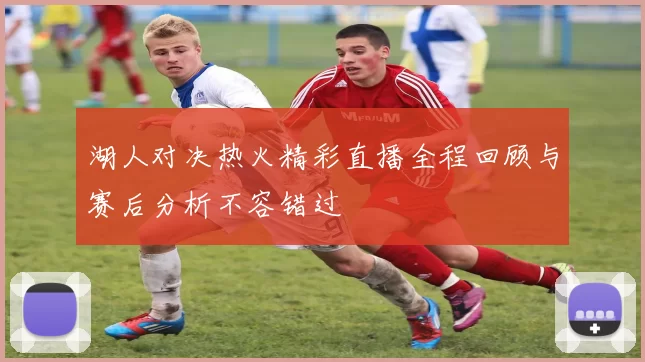 湖人对决热火精彩直播全程回顾与赛后分析不容错过