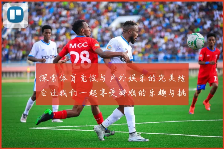 探索体育竞技与户外娱乐的完美结合让我们一起享受游戏的乐趣与挑战