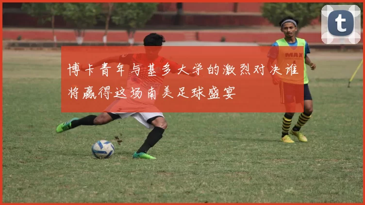 博卡青年与基多大学的激烈对决谁将赢得这场南美足球盛宴