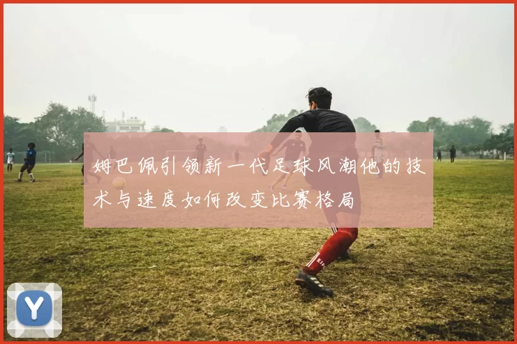 姆巴佩引领新一代足球风潮他的技术与速度如何改变比赛格局