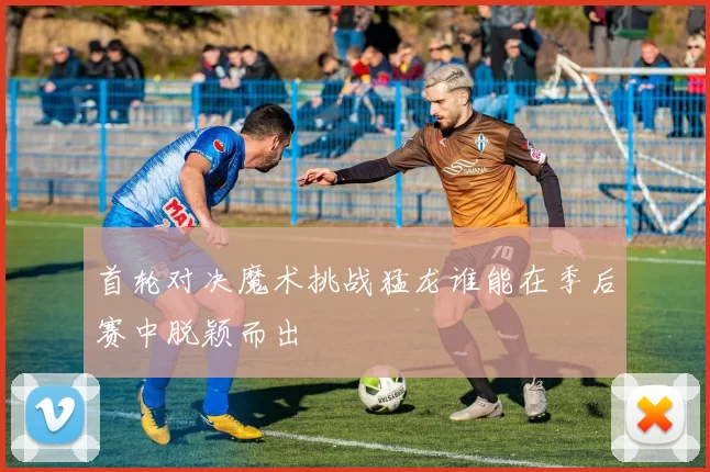 首轮对决魔术挑战猛龙谁能在季后赛中脱颖而出