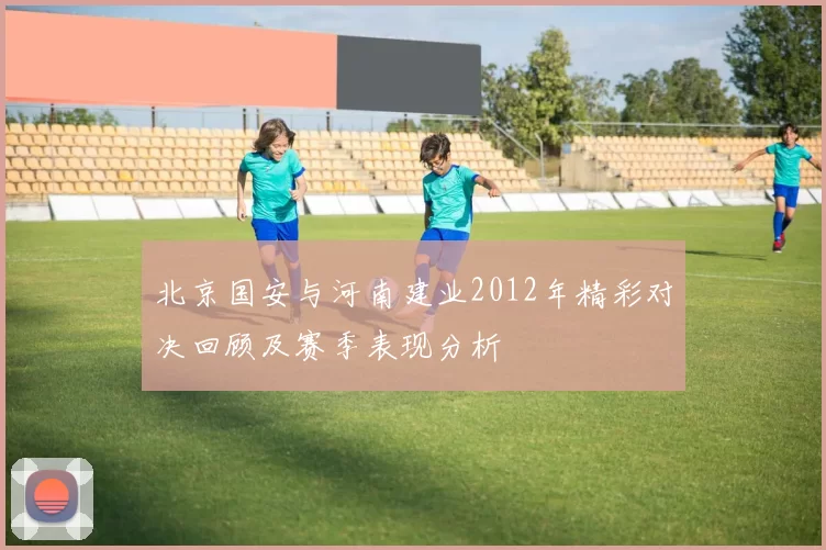 北京国安与河南建业2012年精彩对决回顾及赛季表现分析