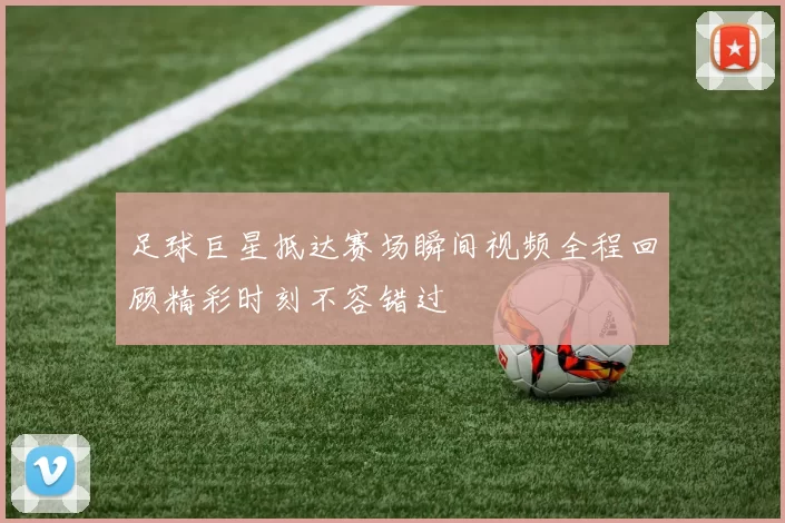 足球巨星抵达赛场瞬间视频全程回顾精彩时刻不容错过