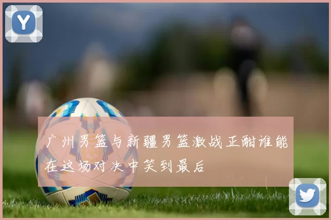 广州男篮与新疆男篮激战正酣谁能在这场对决中笑到最后