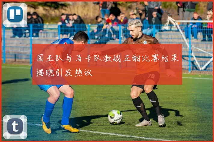 国王队与马卡队激战正酣比赛结果揭晓引发热议