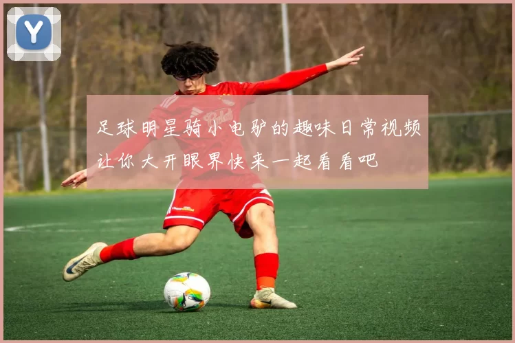 足球明星骑小电驴的趣味日常视频让你大开眼界快来一起看看吧