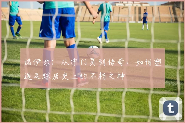 诺伊尔：从守门员到传奇，如何塑造足球历史上的不朽之神